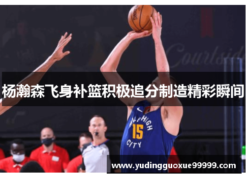 杨瀚森飞身补篮积极追分制造精彩瞬间